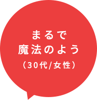 まるで 魔法のよう（30代/女性）